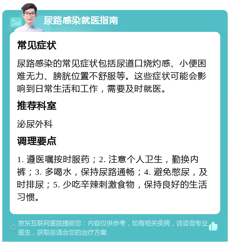 尿路感染就医指南 常见症状 尿路感染的常见症状包括尿道口烧灼感、小便困难无力、膀胱位置不舒服等。这些症状可能会影响到日常生活和工作，需要及时就医。 推荐科室 泌尿外科 调理要点 1. 遵医嘱按时服药；2. 注意个人卫生，勤换内裤；3. 多喝水，保持尿路通畅；4. 避免憋尿，及时排尿；5. 少吃辛辣刺激食物，保持良好的生活习惯。