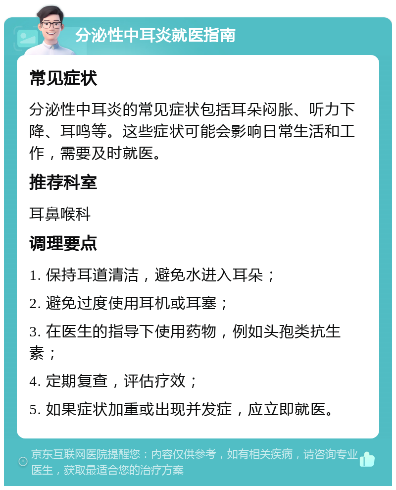 分泌性中耳炎就医指南 常见症状 分泌性中耳炎的常见症状包括耳朵闷胀、听力下降、耳鸣等。这些症状可能会影响日常生活和工作，需要及时就医。 推荐科室 耳鼻喉科 调理要点 1. 保持耳道清洁，避免水进入耳朵； 2. 避免过度使用耳机或耳塞； 3. 在医生的指导下使用药物，例如头孢类抗生素； 4. 定期复查，评估疗效； 5. 如果症状加重或出现并发症，应立即就医。