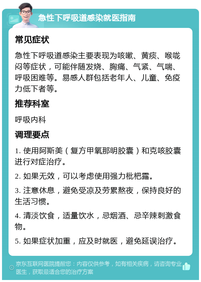 急性下呼吸道感染就医指南 常见症状 急性下呼吸道感染主要表现为咳嗽、黄痰、喉咙闷等症状，可能伴随发烧、胸痛、气紧、气喘、呼吸困难等。易感人群包括老年人、儿童、免疫力低下者等。 推荐科室 呼吸内科 调理要点 1. 使用阿斯美（复方甲氧那明胶囊）和克咳胶囊进行对症治疗。 2. 如果无效，可以考虑使用强力枇杷露。 3. 注意休息，避免受凉及劳累熬夜，保持良好的生活习惯。 4. 清淡饮食，适量饮水，忌烟酒、忌辛辣刺激食物。 5. 如果症状加重，应及时就医，避免延误治疗。