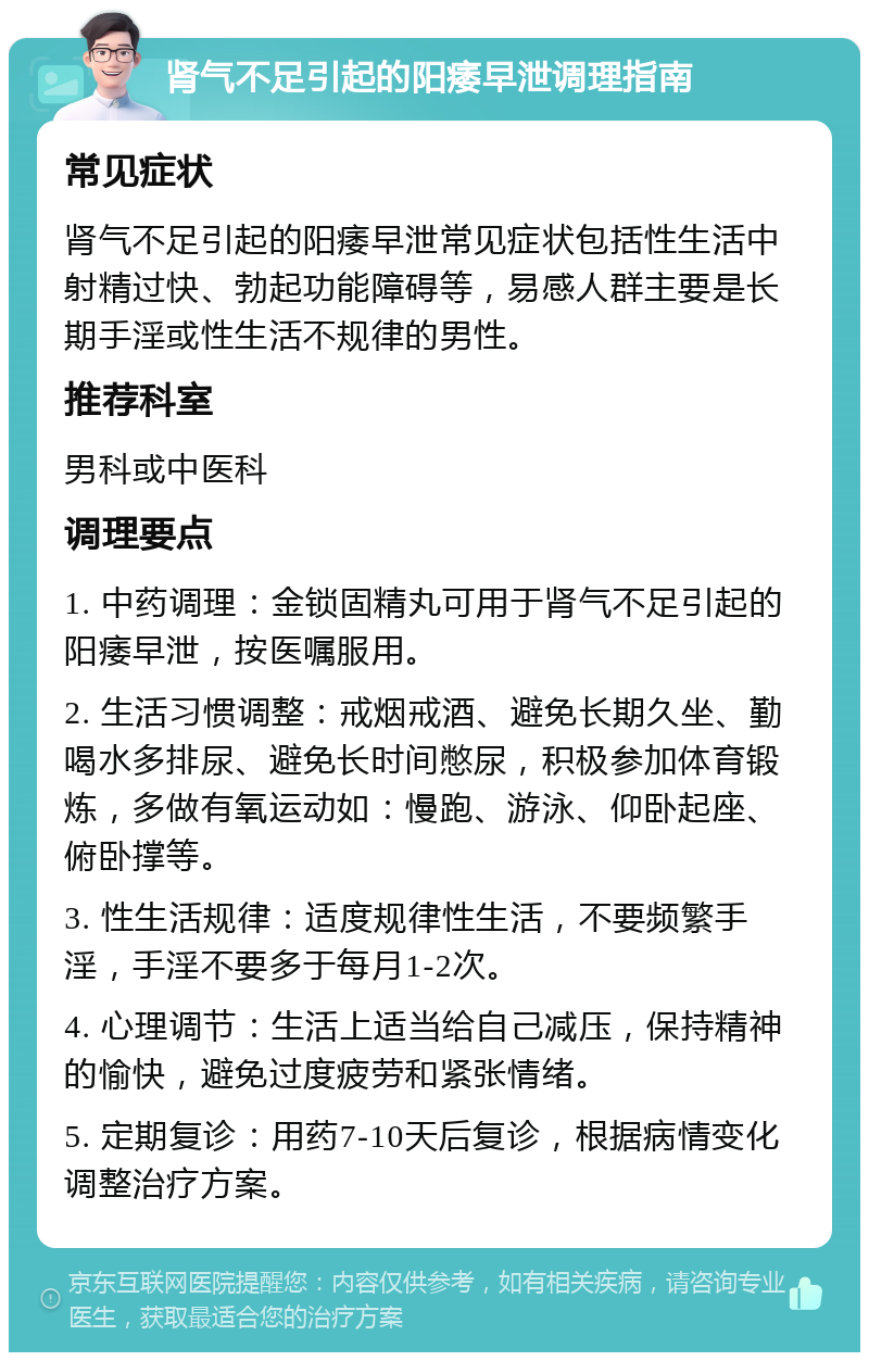 肾气不足引起的阳痿早泄调理指南 常见症状 肾气不足引起的阳痿早泄常见症状包括性生活中射精过快、勃起功能障碍等，易感人群主要是长期手淫或性生活不规律的男性。 推荐科室 男科或中医科 调理要点 1. 中药调理：金锁固精丸可用于肾气不足引起的阳痿早泄，按医嘱服用。 2. 生活习惯调整：戒烟戒酒、避免长期久坐、勤喝水多排尿、避免长时间憋尿，积极参加体育锻炼，多做有氧运动如：慢跑、游泳、仰卧起座、俯卧撑等。 3. 性生活规律：适度规律性生活，不要频繁手淫，手淫不要多于每月1-2次。 4. 心理调节：生活上适当给自己减压，保持精神的愉快，避免过度疲劳和紧张情绪。 5. 定期复诊：用药7-10天后复诊，根据病情变化调整治疗方案。