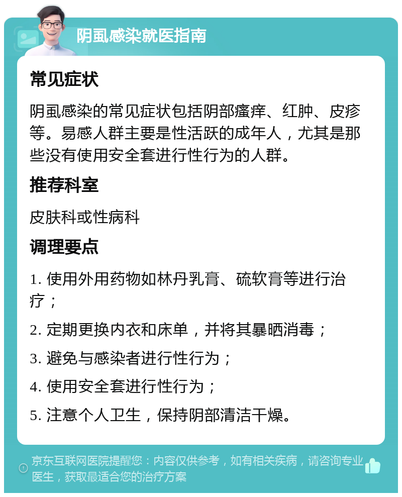 阴虱感染就医指南 常见症状 阴虱感染的常见症状包括阴部瘙痒、红肿、皮疹等。易感人群主要是性活跃的成年人，尤其是那些没有使用安全套进行性行为的人群。 推荐科室 皮肤科或性病科 调理要点 1. 使用外用药物如林丹乳膏、硫软膏等进行治疗； 2. 定期更换内衣和床单，并将其暴晒消毒； 3. 避免与感染者进行性行为； 4. 使用安全套进行性行为； 5. 注意个人卫生，保持阴部清洁干燥。