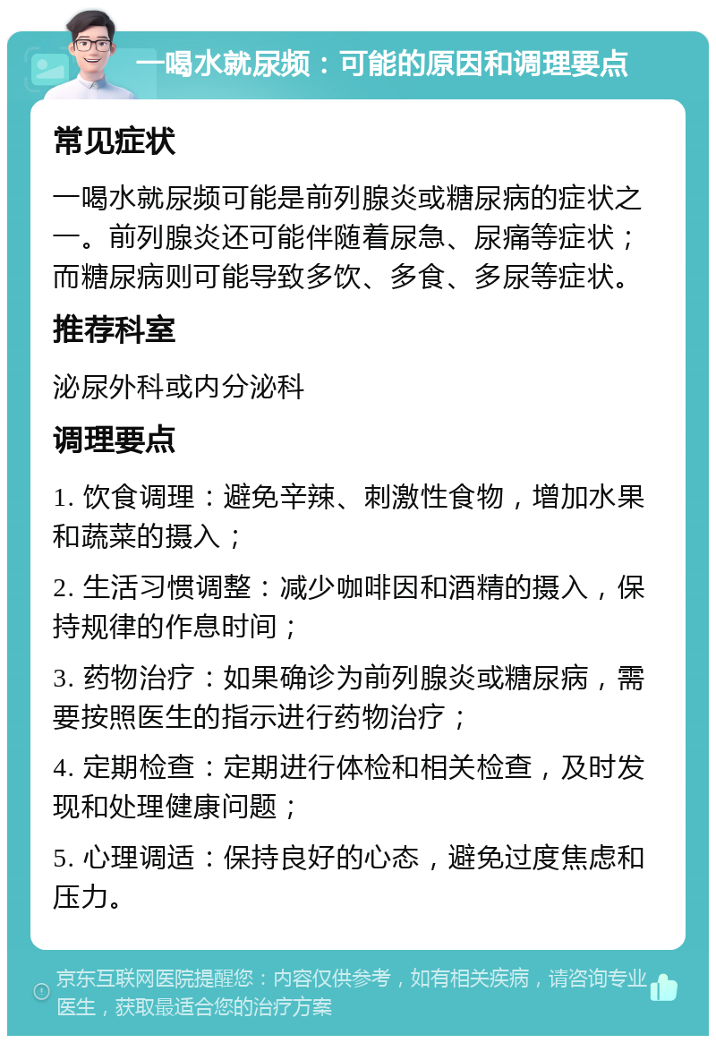 一喝水就尿频：可能的原因和调理要点 常见症状 一喝水就尿频可能是前列腺炎或糖尿病的症状之一。前列腺炎还可能伴随着尿急、尿痛等症状；而糖尿病则可能导致多饮、多食、多尿等症状。 推荐科室 泌尿外科或内分泌科 调理要点 1. 饮食调理：避免辛辣、刺激性食物，增加水果和蔬菜的摄入； 2. 生活习惯调整：减少咖啡因和酒精的摄入，保持规律的作息时间； 3. 药物治疗：如果确诊为前列腺炎或糖尿病，需要按照医生的指示进行药物治疗； 4. 定期检查：定期进行体检和相关检查，及时发现和处理健康问题； 5. 心理调适：保持良好的心态，避免过度焦虑和压力。