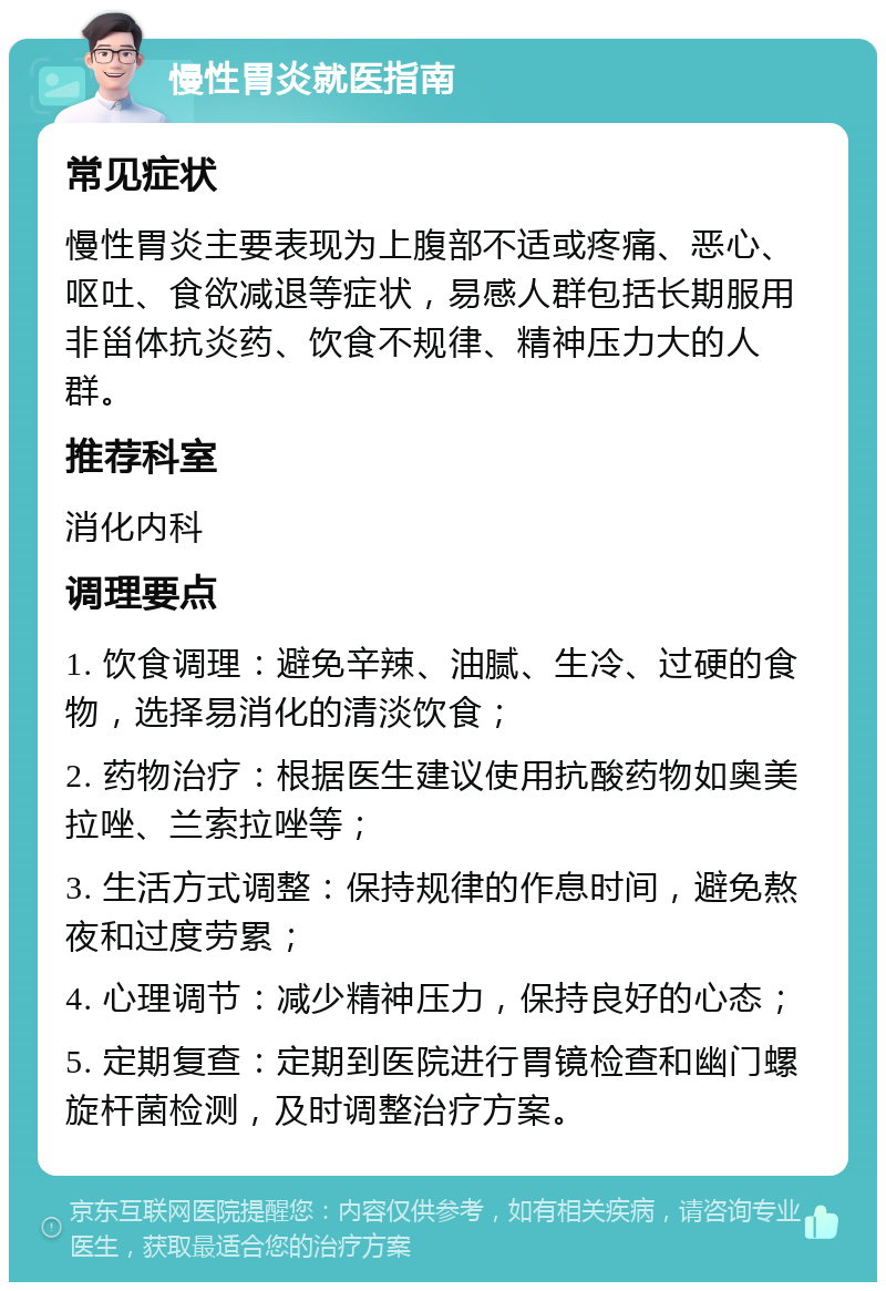 慢性胃炎就医指南 常见症状 慢性胃炎主要表现为上腹部不适或疼痛、恶心、呕吐、食欲减退等症状，易感人群包括长期服用非甾体抗炎药、饮食不规律、精神压力大的人群。 推荐科室 消化内科 调理要点 1. 饮食调理：避免辛辣、油腻、生冷、过硬的食物，选择易消化的清淡饮食； 2. 药物治疗：根据医生建议使用抗酸药物如奥美拉唑、兰索拉唑等； 3. 生活方式调整：保持规律的作息时间，避免熬夜和过度劳累； 4. 心理调节：减少精神压力，保持良好的心态； 5. 定期复查：定期到医院进行胃镜检查和幽门螺旋杆菌检测，及时调整治疗方案。