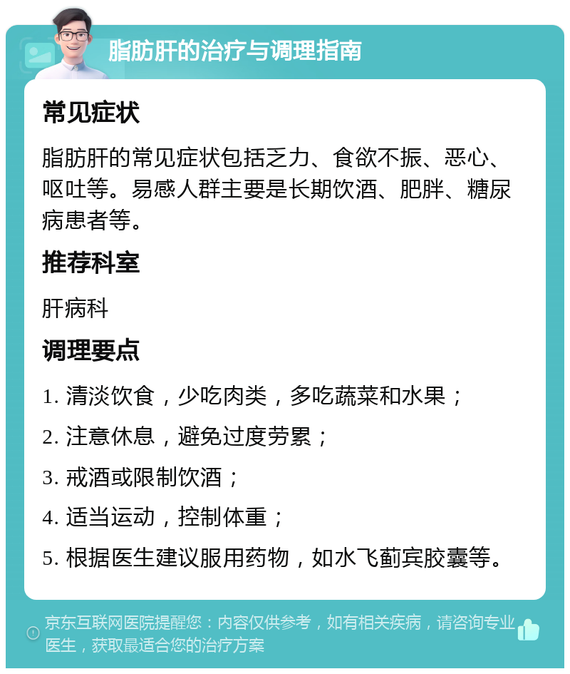 脂肪肝的治疗与调理指南 常见症状 脂肪肝的常见症状包括乏力、食欲不振、恶心、呕吐等。易感人群主要是长期饮酒、肥胖、糖尿病患者等。 推荐科室 肝病科 调理要点 1. 清淡饮食，少吃肉类，多吃蔬菜和水果； 2. 注意休息，避免过度劳累； 3. 戒酒或限制饮酒； 4. 适当运动，控制体重； 5. 根据医生建议服用药物，如水飞蓟宾胶囊等。