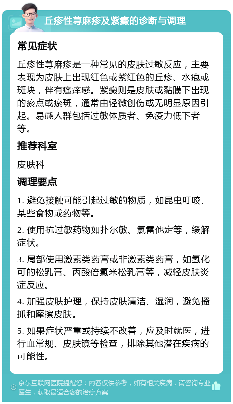 丘疹性荨麻疹及紫癜的诊断与调理 常见症状 丘疹性荨麻疹是一种常见的皮肤过敏反应，主要表现为皮肤上出现红色或紫红色的丘疹、水疱或斑块，伴有瘙痒感。紫癜则是皮肤或黏膜下出现的瘀点或瘀斑，通常由轻微创伤或无明显原因引起。易感人群包括过敏体质者、免疫力低下者等。 推荐科室 皮肤科 调理要点 1. 避免接触可能引起过敏的物质，如昆虫叮咬、某些食物或药物等。 2. 使用抗过敏药物如扑尔敏、氯雷他定等，缓解症状。 3. 局部使用激素类药膏或非激素类药膏，如氢化可的松乳膏、丙酸倍氯米松乳膏等，减轻皮肤炎症反应。 4. 加强皮肤护理，保持皮肤清洁、湿润，避免搔抓和摩擦皮肤。 5. 如果症状严重或持续不改善，应及时就医，进行血常规、皮肤镜等检查，排除其他潜在疾病的可能性。