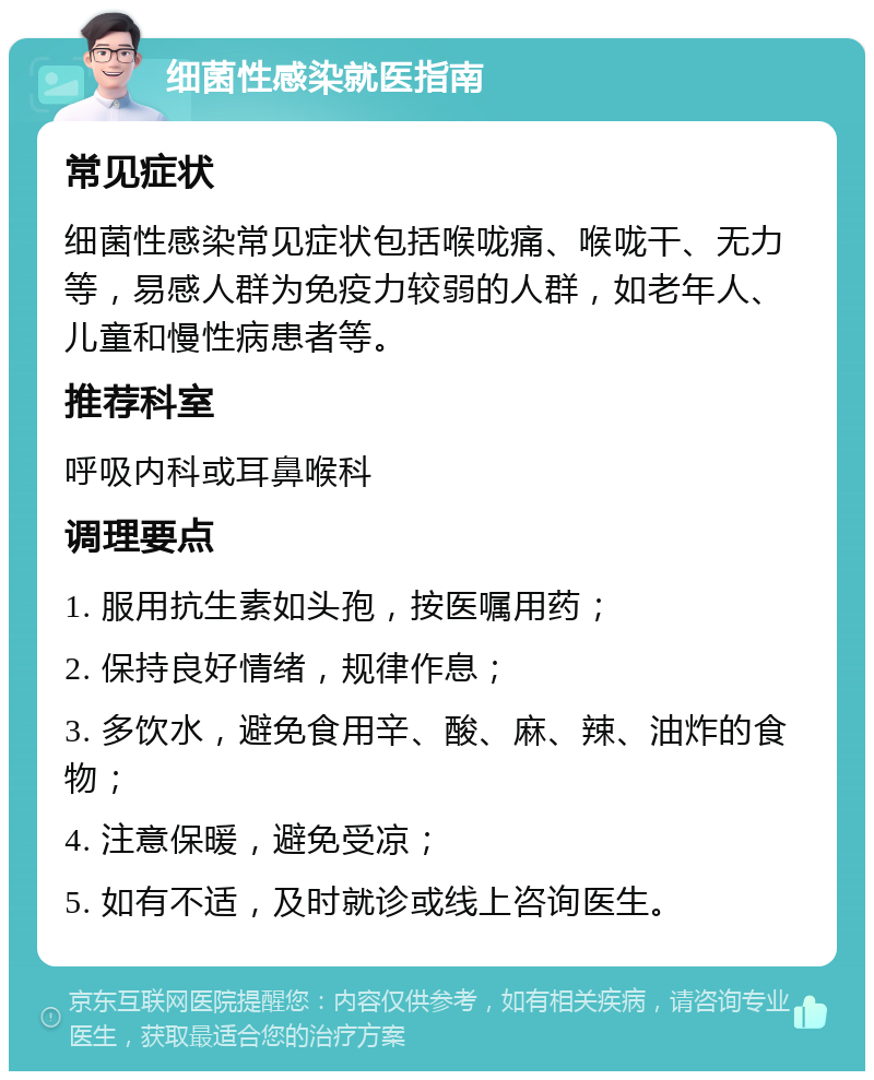 细菌性感染就医指南 常见症状 细菌性感染常见症状包括喉咙痛、喉咙干、无力等，易感人群为免疫力较弱的人群，如老年人、儿童和慢性病患者等。 推荐科室 呼吸内科或耳鼻喉科 调理要点 1. 服用抗生素如头孢，按医嘱用药； 2. 保持良好情绪，规律作息； 3. 多饮水，避免食用辛、酸、麻、辣、油炸的食物； 4. 注意保暖，避免受凉； 5. 如有不适，及时就诊或线上咨询医生。