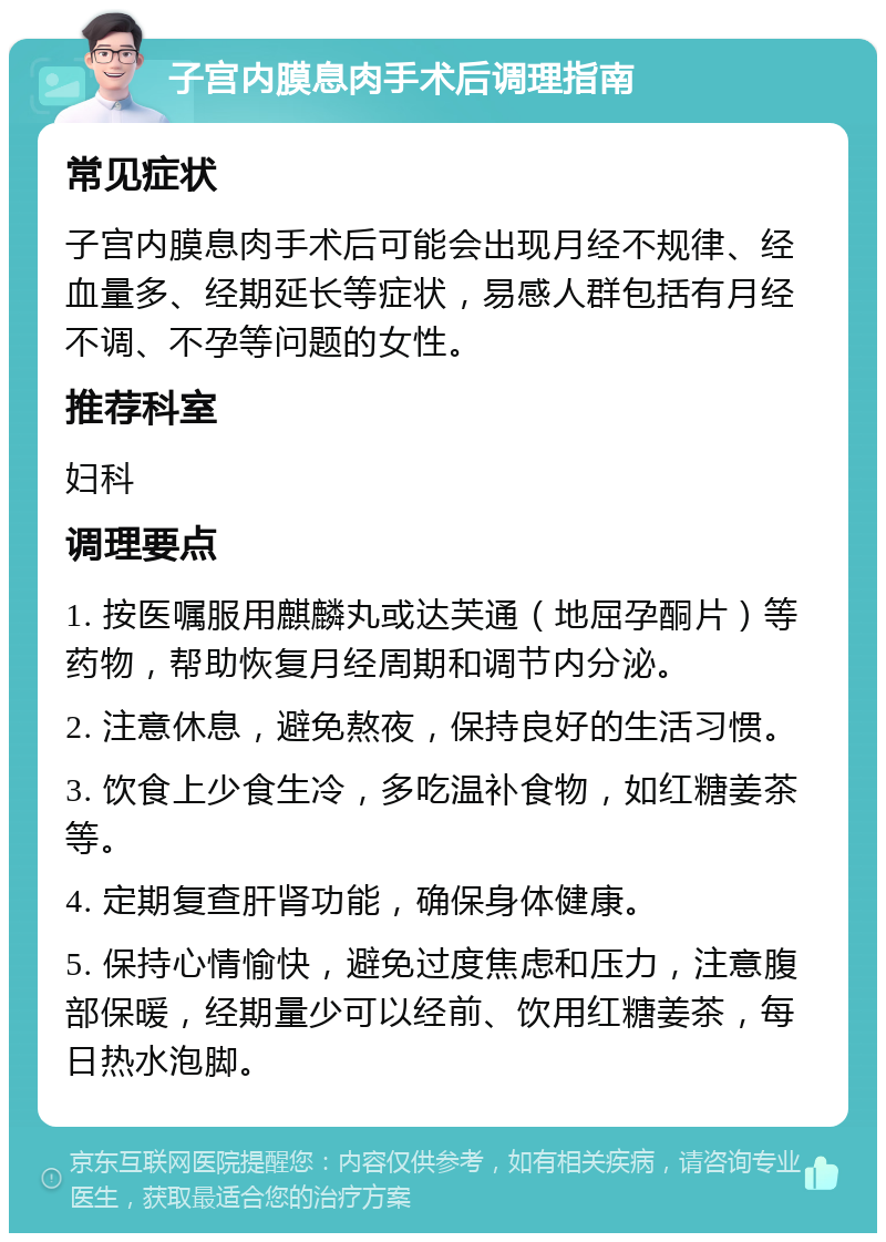 子宫内膜息肉手术后调理指南 常见症状 子宫内膜息肉手术后可能会出现月经不规律、经血量多、经期延长等症状，易感人群包括有月经不调、不孕等问题的女性。 推荐科室 妇科 调理要点 1. 按医嘱服用麒麟丸或达芙通（地屈孕酮片）等药物，帮助恢复月经周期和调节内分泌。 2. 注意休息，避免熬夜，保持良好的生活习惯。 3. 饮食上少食生冷，多吃温补食物，如红糖姜茶等。 4. 定期复查肝肾功能，确保身体健康。 5. 保持心情愉快，避免过度焦虑和压力，注意腹部保暖，经期量少可以经前、饮用红糖姜茶，每日热水泡脚。