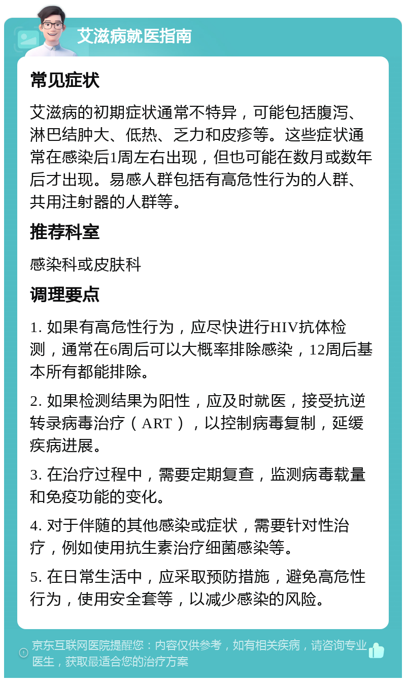 艾滋病就医指南 常见症状 艾滋病的初期症状通常不特异，可能包括腹泻、淋巴结肿大、低热、乏力和皮疹等。这些症状通常在感染后1周左右出现，但也可能在数月或数年后才出现。易感人群包括有高危性行为的人群、共用注射器的人群等。 推荐科室 感染科或皮肤科 调理要点 1. 如果有高危性行为，应尽快进行HIV抗体检测，通常在6周后可以大概率排除感染，12周后基本所有都能排除。 2. 如果检测结果为阳性，应及时就医，接受抗逆转录病毒治疗（ART），以控制病毒复制，延缓疾病进展。 3. 在治疗过程中，需要定期复查，监测病毒载量和免疫功能的变化。 4. 对于伴随的其他感染或症状，需要针对性治疗，例如使用抗生素治疗细菌感染等。 5. 在日常生活中，应采取预防措施，避免高危性行为，使用安全套等，以减少感染的风险。