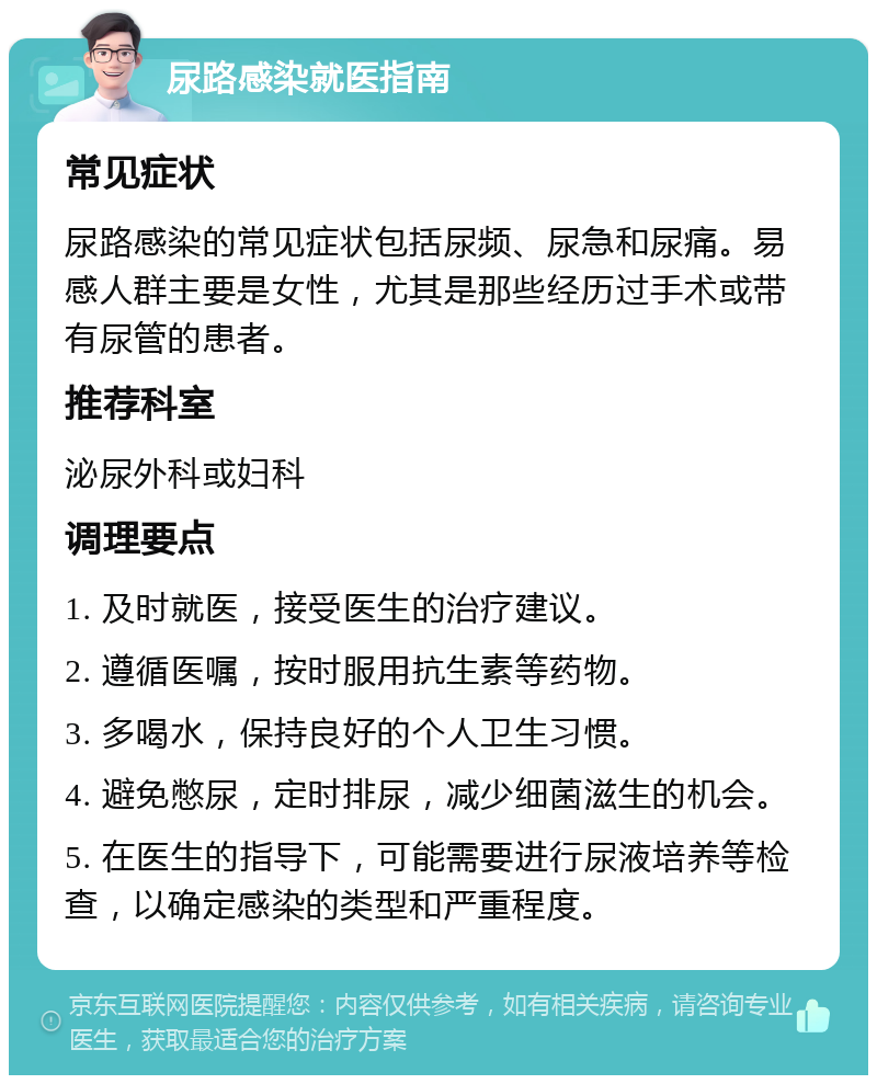 尿路感染就医指南 常见症状 尿路感染的常见症状包括尿频、尿急和尿痛。易感人群主要是女性，尤其是那些经历过手术或带有尿管的患者。 推荐科室 泌尿外科或妇科 调理要点 1. 及时就医，接受医生的治疗建议。 2. 遵循医嘱，按时服用抗生素等药物。 3. 多喝水，保持良好的个人卫生习惯。 4. 避免憋尿，定时排尿，减少细菌滋生的机会。 5. 在医生的指导下，可能需要进行尿液培养等检查，以确定感染的类型和严重程度。