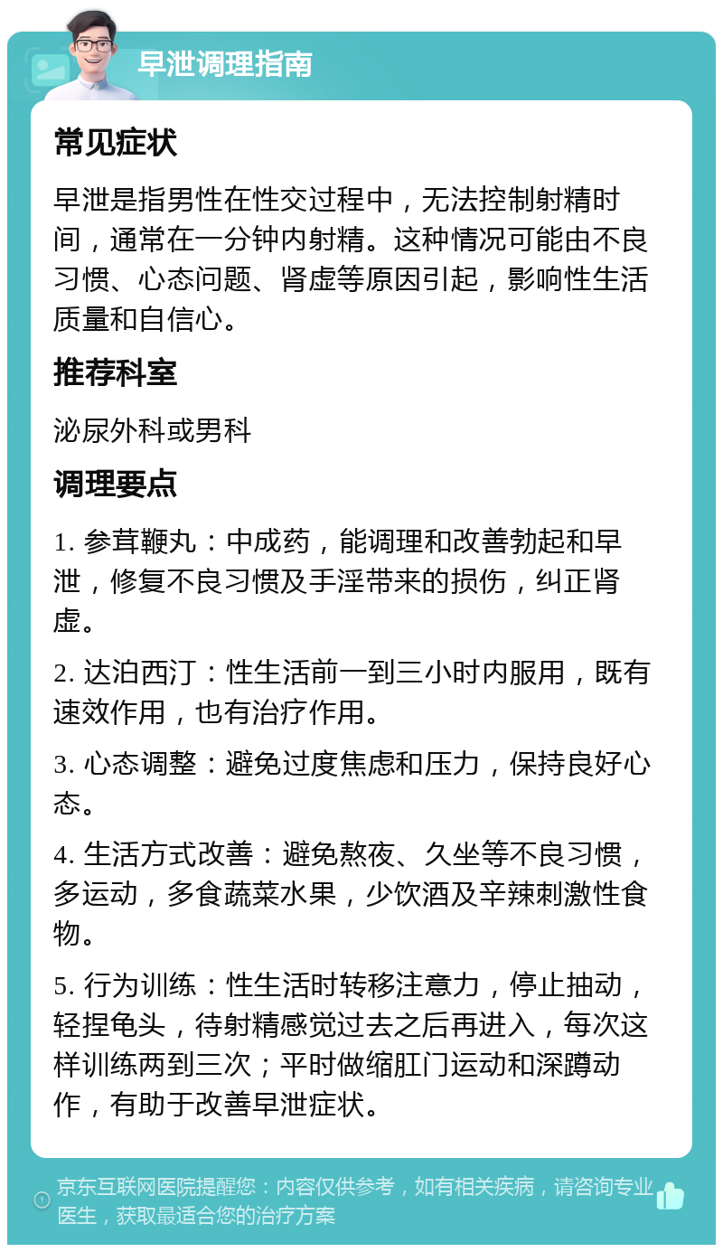 早泄调理指南 常见症状 早泄是指男性在性交过程中，无法控制射精时间，通常在一分钟内射精。这种情况可能由不良习惯、心态问题、肾虚等原因引起，影响性生活质量和自信心。 推荐科室 泌尿外科或男科 调理要点 1. 参茸鞭丸：中成药，能调理和改善勃起和早泄，修复不良习惯及手淫带来的损伤，纠正肾虚。 2. 达泊西汀：性生活前一到三小时内服用，既有速效作用，也有治疗作用。 3. 心态调整：避免过度焦虑和压力，保持良好心态。 4. 生活方式改善：避免熬夜、久坐等不良习惯，多运动，多食蔬菜水果，少饮酒及辛辣刺激性食物。 5. 行为训练：性生活时转移注意力，停止抽动，轻捏龟头，待射精感觉过去之后再进入，每次这样训练两到三次；平时做缩肛门运动和深蹲动作，有助于改善早泄症状。