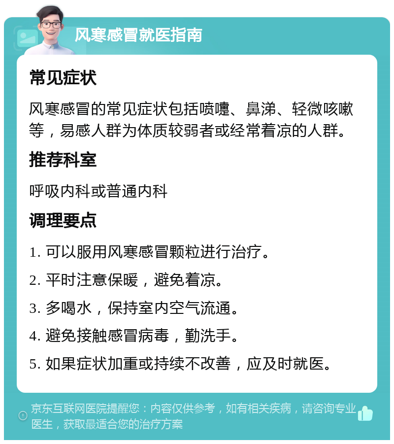 风寒感冒就医指南 常见症状 风寒感冒的常见症状包括喷嚏、鼻涕、轻微咳嗽等，易感人群为体质较弱者或经常着凉的人群。 推荐科室 呼吸内科或普通内科 调理要点 1. 可以服用风寒感冒颗粒进行治疗。 2. 平时注意保暖，避免着凉。 3. 多喝水，保持室内空气流通。 4. 避免接触感冒病毒，勤洗手。 5. 如果症状加重或持续不改善，应及时就医。