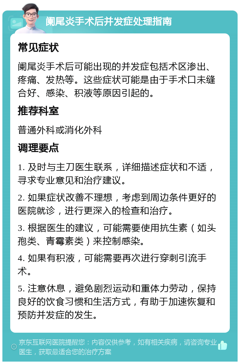 阑尾炎手术后并发症处理指南 常见症状 阑尾炎手术后可能出现的并发症包括术区渗出、疼痛、发热等。这些症状可能是由于手术口未缝合好、感染、积液等原因引起的。 推荐科室 普通外科或消化外科 调理要点 1. 及时与主刀医生联系，详细描述症状和不适，寻求专业意见和治疗建议。 2. 如果症状改善不理想，考虑到周边条件更好的医院就诊，进行更深入的检查和治疗。 3. 根据医生的建议，可能需要使用抗生素（如头孢类、青霉素类）来控制感染。 4. 如果有积液，可能需要再次进行穿刺引流手术。 5. 注意休息，避免剧烈运动和重体力劳动，保持良好的饮食习惯和生活方式，有助于加速恢复和预防并发症的发生。