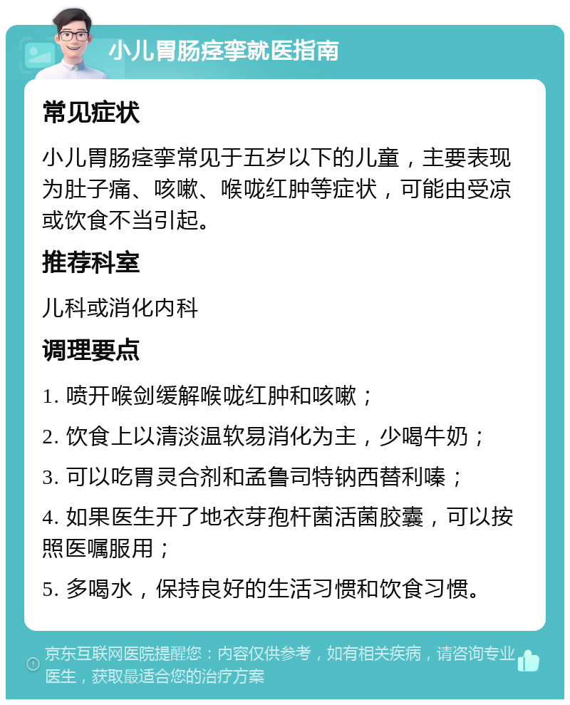 小儿胃肠痉挛就医指南 常见症状 小儿胃肠痉挛常见于五岁以下的儿童，主要表现为肚子痛、咳嗽、喉咙红肿等症状，可能由受凉或饮食不当引起。 推荐科室 儿科或消化内科 调理要点 1. 喷开喉剑缓解喉咙红肿和咳嗽； 2. 饮食上以清淡温软易消化为主，少喝牛奶； 3. 可以吃胃灵合剂和孟鲁司特钠西替利嗪； 4. 如果医生开了地衣芽孢杆菌活菌胶囊，可以按照医嘱服用； 5. 多喝水，保持良好的生活习惯和饮食习惯。