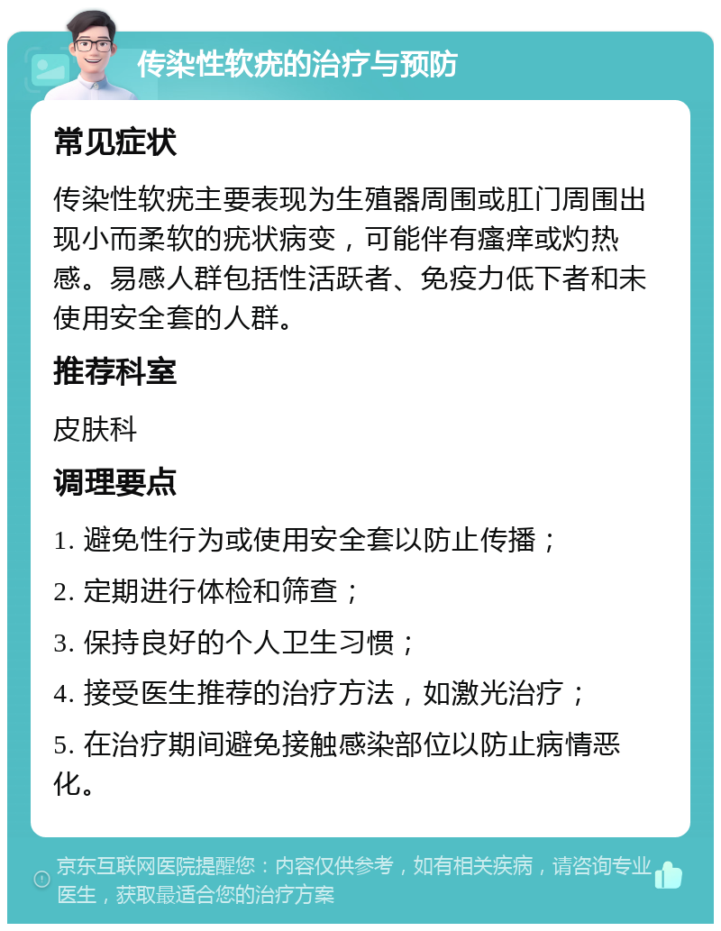 传染性软疣的治疗与预防 常见症状 传染性软疣主要表现为生殖器周围或肛门周围出现小而柔软的疣状病变，可能伴有瘙痒或灼热感。易感人群包括性活跃者、免疫力低下者和未使用安全套的人群。 推荐科室 皮肤科 调理要点 1. 避免性行为或使用安全套以防止传播； 2. 定期进行体检和筛查； 3. 保持良好的个人卫生习惯； 4. 接受医生推荐的治疗方法，如激光治疗； 5. 在治疗期间避免接触感染部位以防止病情恶化。