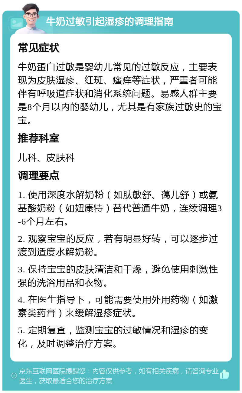 牛奶过敏引起湿疹的调理指南 常见症状 牛奶蛋白过敏是婴幼儿常见的过敏反应，主要表现为皮肤湿疹、红斑、瘙痒等症状，严重者可能伴有呼吸道症状和消化系统问题。易感人群主要是8个月以内的婴幼儿，尤其是有家族过敏史的宝宝。 推荐科室 儿科、皮肤科 调理要点 1. 使用深度水解奶粉（如肽敏舒、蔼儿舒）或氨基酸奶粉（如妞康特）替代普通牛奶，连续调理3-6个月左右。 2. 观察宝宝的反应，若有明显好转，可以逐步过渡到适度水解奶粉。 3. 保持宝宝的皮肤清洁和干燥，避免使用刺激性强的洗浴用品和衣物。 4. 在医生指导下，可能需要使用外用药物（如激素类药膏）来缓解湿疹症状。 5. 定期复查，监测宝宝的过敏情况和湿疹的变化，及时调整治疗方案。