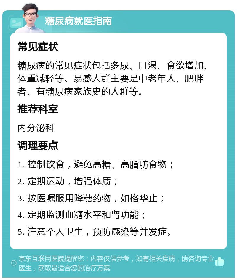 糖尿病就医指南 常见症状 糖尿病的常见症状包括多尿、口渴、食欲增加、体重减轻等。易感人群主要是中老年人、肥胖者、有糖尿病家族史的人群等。 推荐科室 内分泌科 调理要点 1. 控制饮食，避免高糖、高脂肪食物； 2. 定期运动，增强体质； 3. 按医嘱服用降糖药物，如格华止； 4. 定期监测血糖水平和肾功能； 5. 注意个人卫生，预防感染等并发症。