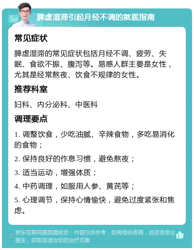 脾虚湿滞引起月经不调的就医指南 常见症状 脾虚湿滞的常见症状包括月经不调、疲劳、失眠、食欲不振、腹泻等。易感人群主要是女性，尤其是经常熬夜、饮食不规律的女性。 推荐科室 妇科、内分泌科、中医科 调理要点 1. 调整饮食，少吃油腻、辛辣食物，多吃易消化的食物； 2. 保持良好的作息习惯，避免熬夜； 3. 适当运动，增强体质； 4. 中药调理，如服用人参、黄芪等； 5. 心理调节，保持心情愉快，避免过度紧张和焦虑。