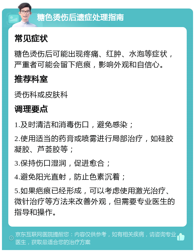 糖色烫伤后遗症处理指南 常见症状 糖色烫伤后可能出现疼痛、红肿、水泡等症状，严重者可能会留下疤痕，影响外观和自信心。 推荐科室 烫伤科或皮肤科 调理要点 1.及时清洁和消毒伤口，避免感染； 2.使用适当的药膏或喷雾进行局部治疗，如硅胶凝胶、芦荟胶等； 3.保持伤口湿润，促进愈合； 4.避免阳光直射，防止色素沉着； 5.如果疤痕已经形成，可以考虑使用激光治疗、微针治疗等方法来改善外观，但需要专业医生的指导和操作。