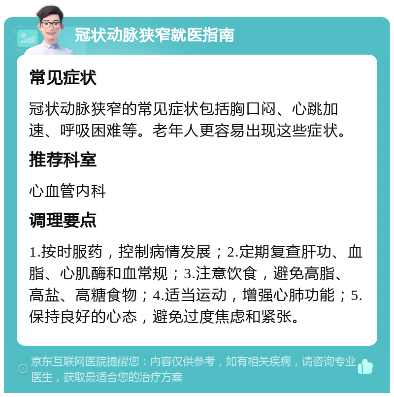 冠状动脉狭窄就医指南 常见症状 冠状动脉狭窄的常见症状包括胸口闷、心跳加速、呼吸困难等。老年人更容易出现这些症状。 推荐科室 心血管内科 调理要点 1.按时服药，控制病情发展；2.定期复查肝功、血脂、心肌酶和血常规；3.注意饮食，避免高脂、高盐、高糖食物；4.适当运动，增强心肺功能；5.保持良好的心态，避免过度焦虑和紧张。