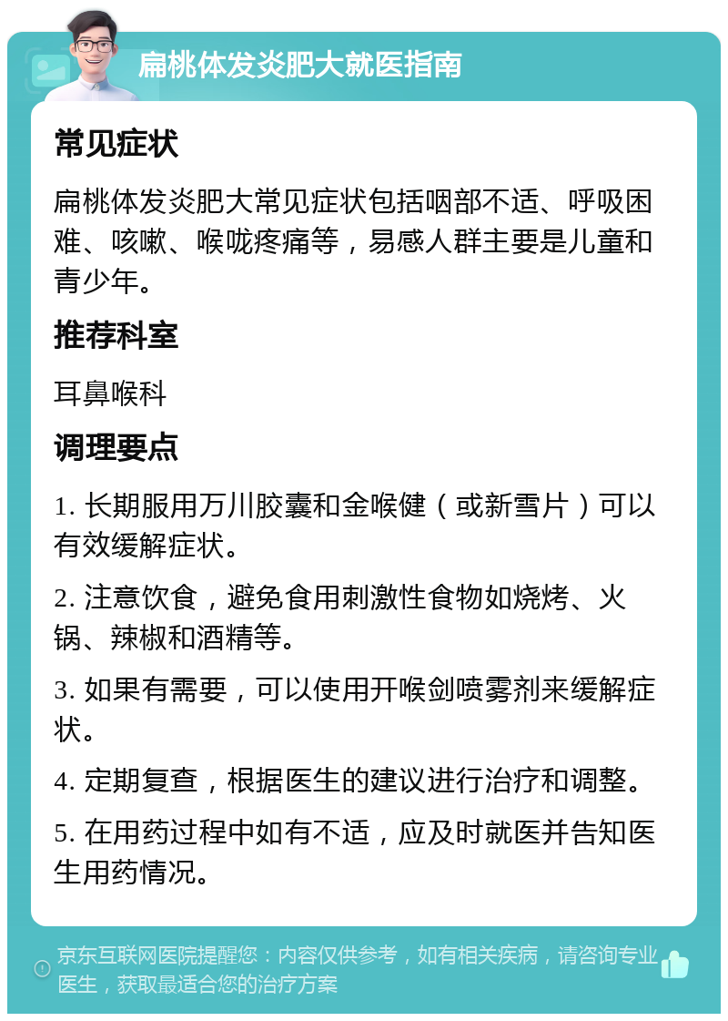 扁桃体发炎肥大就医指南 常见症状 扁桃体发炎肥大常见症状包括咽部不适、呼吸困难、咳嗽、喉咙疼痛等，易感人群主要是儿童和青少年。 推荐科室 耳鼻喉科 调理要点 1. 长期服用万川胶囊和金喉健（或新雪片）可以有效缓解症状。 2. 注意饮食，避免食用刺激性食物如烧烤、火锅、辣椒和酒精等。 3. 如果有需要，可以使用开喉剑喷雾剂来缓解症状。 4. 定期复查，根据医生的建议进行治疗和调整。 5. 在用药过程中如有不适，应及时就医并告知医生用药情况。