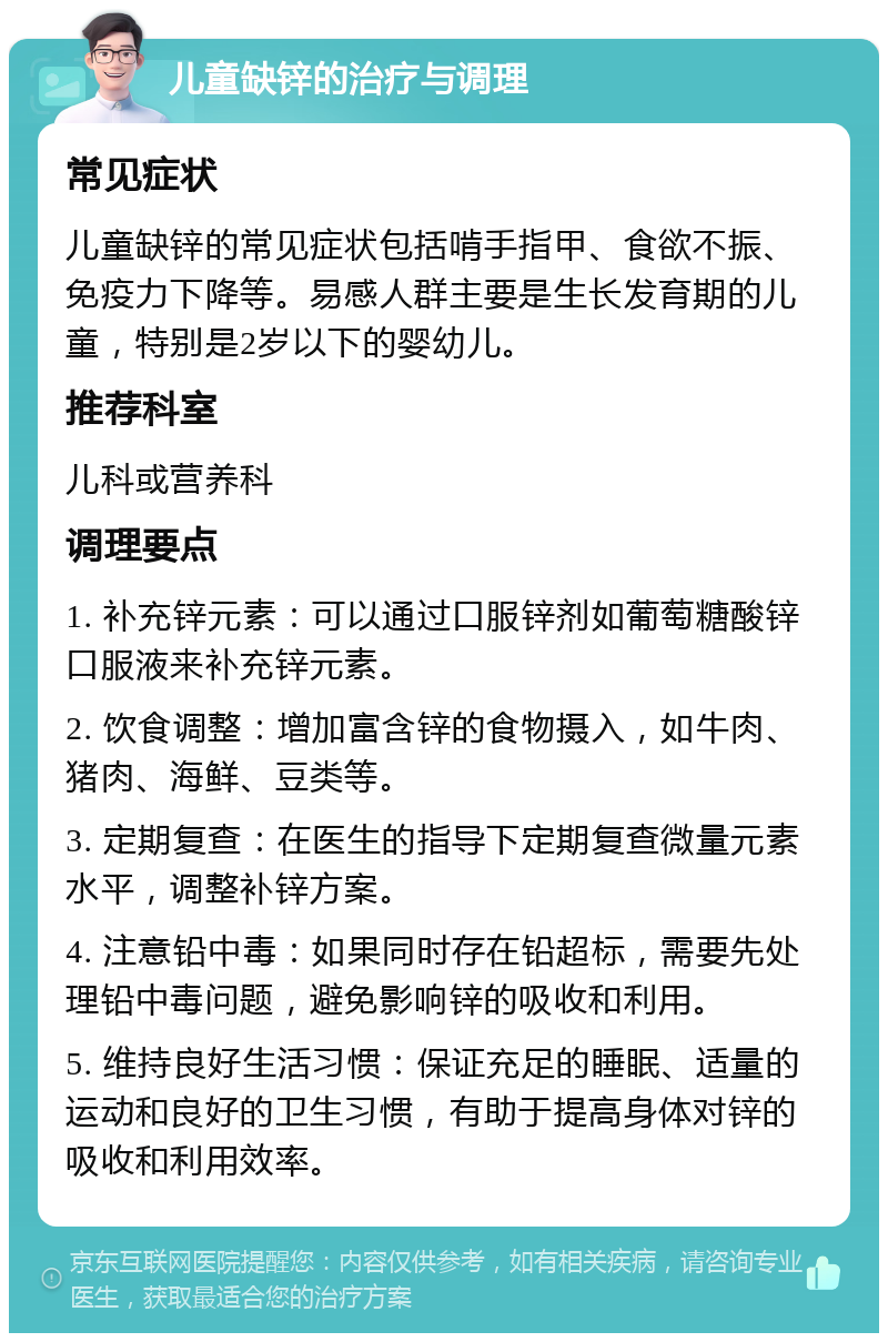 儿童缺锌的治疗与调理 常见症状 儿童缺锌的常见症状包括啃手指甲、食欲不振、免疫力下降等。易感人群主要是生长发育期的儿童，特别是2岁以下的婴幼儿。 推荐科室 儿科或营养科 调理要点 1. 补充锌元素：可以通过口服锌剂如葡萄糖酸锌口服液来补充锌元素。 2. 饮食调整：增加富含锌的食物摄入，如牛肉、猪肉、海鲜、豆类等。 3. 定期复查：在医生的指导下定期复查微量元素水平，调整补锌方案。 4. 注意铅中毒：如果同时存在铅超标，需要先处理铅中毒问题，避免影响锌的吸收和利用。 5. 维持良好生活习惯：保证充足的睡眠、适量的运动和良好的卫生习惯，有助于提高身体对锌的吸收和利用效率。