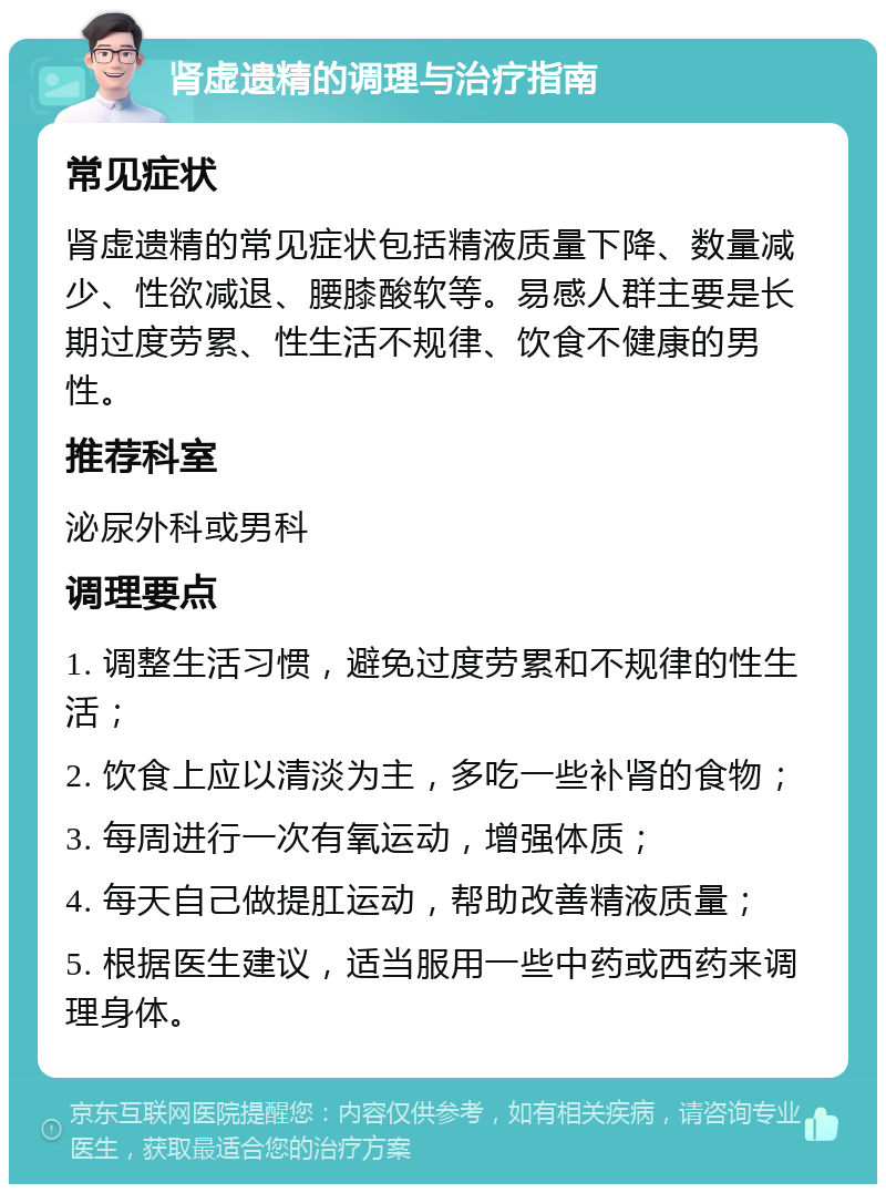 肾虚遗精的调理与治疗指南 常见症状 肾虚遗精的常见症状包括精液质量下降、数量减少、性欲减退、腰膝酸软等。易感人群主要是长期过度劳累、性生活不规律、饮食不健康的男性。 推荐科室 泌尿外科或男科 调理要点 1. 调整生活习惯，避免过度劳累和不规律的性生活； 2. 饮食上应以清淡为主，多吃一些补肾的食物； 3. 每周进行一次有氧运动，增强体质； 4. 每天自己做提肛运动，帮助改善精液质量； 5. 根据医生建议，适当服用一些中药或西药来调理身体。