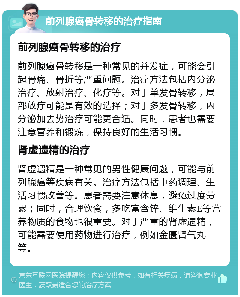 前列腺癌骨转移的治疗指南 前列腺癌骨转移的治疗 前列腺癌骨转移是一种常见的并发症，可能会引起骨痛、骨折等严重问题。治疗方法包括内分泌治疗、放射治疗、化疗等。对于单发骨转移，局部放疗可能是有效的选择；对于多发骨转移，内分泌加去势治疗可能更合适。同时，患者也需要注意营养和锻炼，保持良好的生活习惯。 肾虚遗精的治疗 肾虚遗精是一种常见的男性健康问题，可能与前列腺癌等疾病有关。治疗方法包括中药调理、生活习惯改善等。患者需要注意休息，避免过度劳累；同时，合理饮食，多吃富含锌、维生素E等营养物质的食物也很重要。对于严重的肾虚遗精，可能需要使用药物进行治疗，例如金匮肾气丸等。