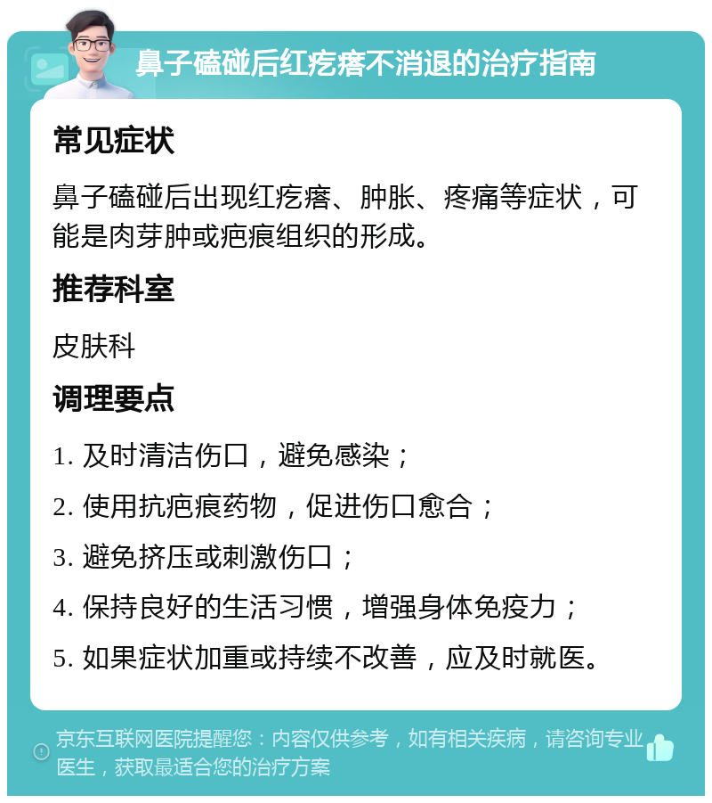 鼻子磕碰后红疙瘩不消退的治疗指南 常见症状 鼻子磕碰后出现红疙瘩、肿胀、疼痛等症状，可能是肉芽肿或疤痕组织的形成。 推荐科室 皮肤科 调理要点 1. 及时清洁伤口，避免感染； 2. 使用抗疤痕药物，促进伤口愈合； 3. 避免挤压或刺激伤口； 4. 保持良好的生活习惯，增强身体免疫力； 5. 如果症状加重或持续不改善，应及时就医。