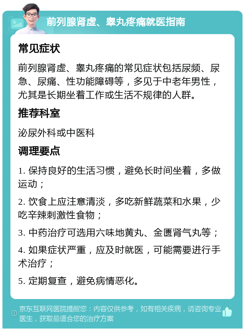 前列腺肾虚、睾丸疼痛就医指南 常见症状 前列腺肾虚、睾丸疼痛的常见症状包括尿频、尿急、尿痛、性功能障碍等，多见于中老年男性，尤其是长期坐着工作或生活不规律的人群。 推荐科室 泌尿外科或中医科 调理要点 1. 保持良好的生活习惯，避免长时间坐着，多做运动； 2. 饮食上应注意清淡，多吃新鲜蔬菜和水果，少吃辛辣刺激性食物； 3. 中药治疗可选用六味地黄丸、金匮肾气丸等； 4. 如果症状严重，应及时就医，可能需要进行手术治疗； 5. 定期复查，避免病情恶化。