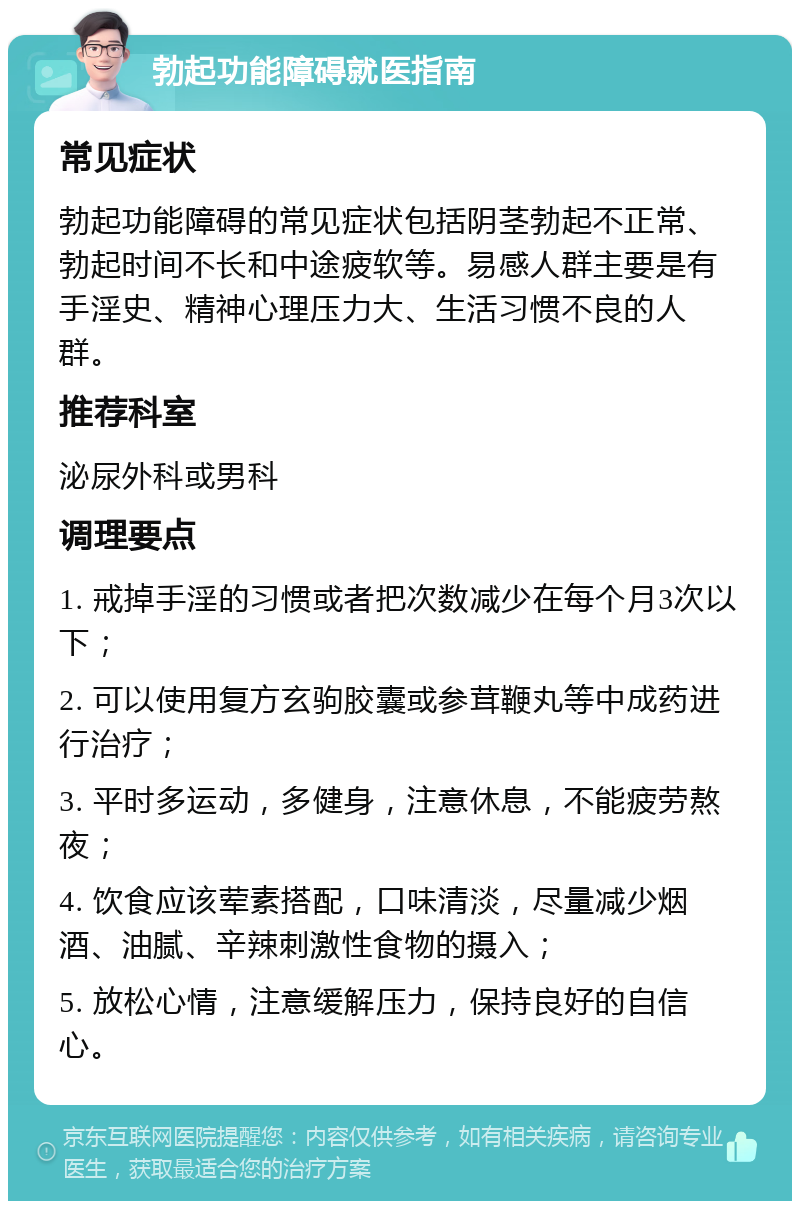 勃起功能障碍就医指南 常见症状 勃起功能障碍的常见症状包括阴茎勃起不正常、勃起时间不长和中途疲软等。易感人群主要是有手淫史、精神心理压力大、生活习惯不良的人群。 推荐科室 泌尿外科或男科 调理要点 1. 戒掉手淫的习惯或者把次数减少在每个月3次以下； 2. 可以使用复方玄驹胶囊或参茸鞭丸等中成药进行治疗； 3. 平时多运动，多健身，注意休息，不能疲劳熬夜； 4. 饮食应该荤素搭配，口味清淡，尽量减少烟酒、油腻、辛辣刺激性食物的摄入； 5. 放松心情，注意缓解压力，保持良好的自信心。