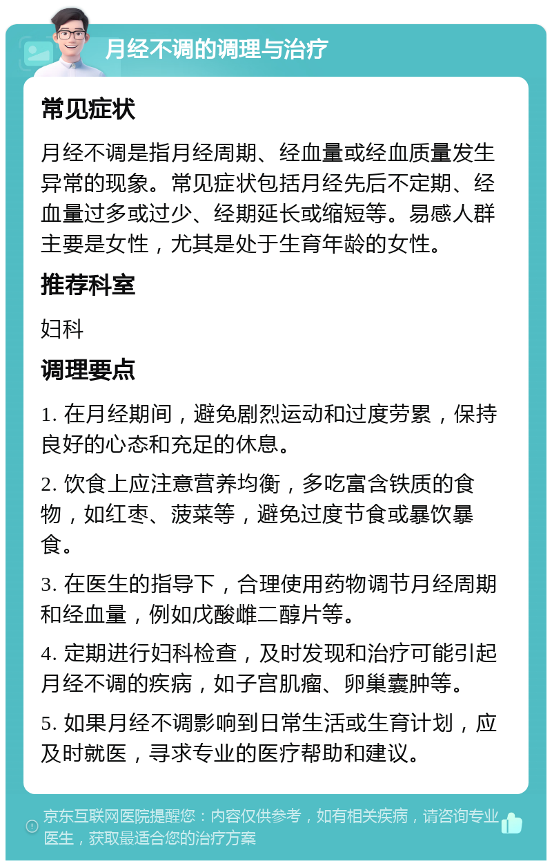 月经不调的调理与治疗 常见症状 月经不调是指月经周期、经血量或经血质量发生异常的现象。常见症状包括月经先后不定期、经血量过多或过少、经期延长或缩短等。易感人群主要是女性，尤其是处于生育年龄的女性。 推荐科室 妇科 调理要点 1. 在月经期间，避免剧烈运动和过度劳累，保持良好的心态和充足的休息。 2. 饮食上应注意营养均衡，多吃富含铁质的食物，如红枣、菠菜等，避免过度节食或暴饮暴食。 3. 在医生的指导下，合理使用药物调节月经周期和经血量，例如戊酸雌二醇片等。 4. 定期进行妇科检查，及时发现和治疗可能引起月经不调的疾病，如子宫肌瘤、卵巢囊肿等。 5. 如果月经不调影响到日常生活或生育计划，应及时就医，寻求专业的医疗帮助和建议。