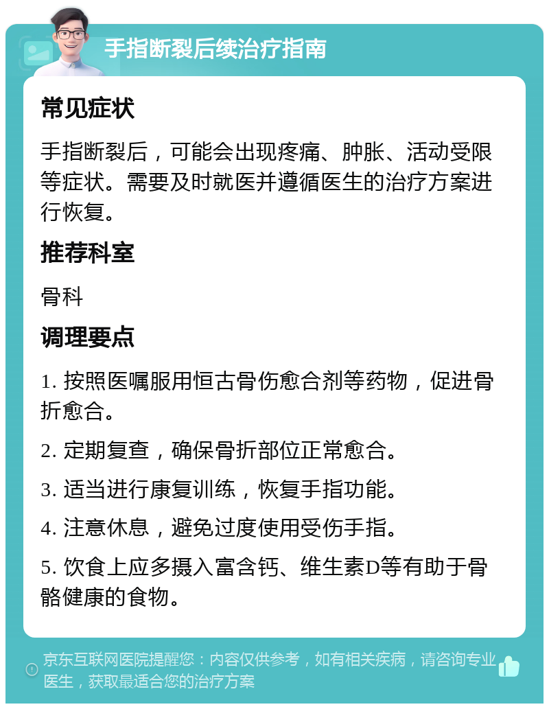 手指断裂后续治疗指南 常见症状 手指断裂后，可能会出现疼痛、肿胀、活动受限等症状。需要及时就医并遵循医生的治疗方案进行恢复。 推荐科室 骨科 调理要点 1. 按照医嘱服用恒古骨伤愈合剂等药物，促进骨折愈合。 2. 定期复查，确保骨折部位正常愈合。 3. 适当进行康复训练，恢复手指功能。 4. 注意休息，避免过度使用受伤手指。 5. 饮食上应多摄入富含钙、维生素D等有助于骨骼健康的食物。