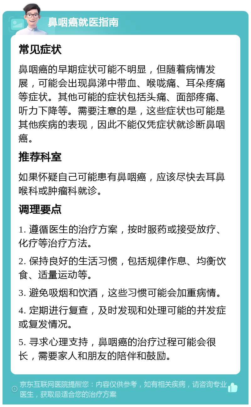 鼻咽癌就医指南 常见症状 鼻咽癌的早期症状可能不明显，但随着病情发展，可能会出现鼻涕中带血、喉咙痛、耳朵疼痛等症状。其他可能的症状包括头痛、面部疼痛、听力下降等。需要注意的是，这些症状也可能是其他疾病的表现，因此不能仅凭症状就诊断鼻咽癌。 推荐科室 如果怀疑自己可能患有鼻咽癌，应该尽快去耳鼻喉科或肿瘤科就诊。 调理要点 1. 遵循医生的治疗方案，按时服药或接受放疗、化疗等治疗方法。 2. 保持良好的生活习惯，包括规律作息、均衡饮食、适量运动等。 3. 避免吸烟和饮酒，这些习惯可能会加重病情。 4. 定期进行复查，及时发现和处理可能的并发症或复发情况。 5. 寻求心理支持，鼻咽癌的治疗过程可能会很长，需要家人和朋友的陪伴和鼓励。