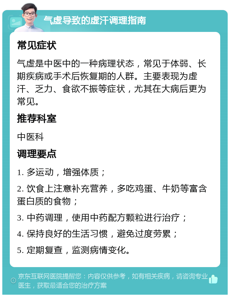 气虚导致的虚汗调理指南 常见症状 气虚是中医中的一种病理状态，常见于体弱、长期疾病或手术后恢复期的人群。主要表现为虚汗、乏力、食欲不振等症状，尤其在大病后更为常见。 推荐科室 中医科 调理要点 1. 多运动，增强体质； 2. 饮食上注意补充营养，多吃鸡蛋、牛奶等富含蛋白质的食物； 3. 中药调理，使用中药配方颗粒进行治疗； 4. 保持良好的生活习惯，避免过度劳累； 5. 定期复查，监测病情变化。