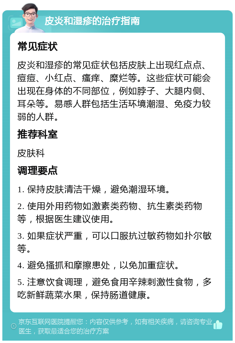 皮炎和湿疹的治疗指南 常见症状 皮炎和湿疹的常见症状包括皮肤上出现红点点、痘痘、小红点、瘙痒、糜烂等。这些症状可能会出现在身体的不同部位，例如脖子、大腿内侧、耳朵等。易感人群包括生活环境潮湿、免疫力较弱的人群。 推荐科室 皮肤科 调理要点 1. 保持皮肤清洁干燥，避免潮湿环境。 2. 使用外用药物如激素类药物、抗生素类药物等，根据医生建议使用。 3. 如果症状严重，可以口服抗过敏药物如扑尔敏等。 4. 避免搔抓和摩擦患处，以免加重症状。 5. 注意饮食调理，避免食用辛辣刺激性食物，多吃新鲜蔬菜水果，保持肠道健康。