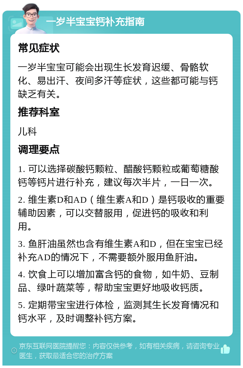 一岁半宝宝钙补充指南 常见症状 一岁半宝宝可能会出现生长发育迟缓、骨骼软化、易出汗、夜间多汗等症状，这些都可能与钙缺乏有关。 推荐科室 儿科 调理要点 1. 可以选择碳酸钙颗粒、醋酸钙颗粒或葡萄糖酸钙等钙片进行补充，建议每次半片，一日一次。 2. 维生素D和AD（维生素A和D）是钙吸收的重要辅助因素，可以交替服用，促进钙的吸收和利用。 3. 鱼肝油虽然也含有维生素A和D，但在宝宝已经补充AD的情况下，不需要额外服用鱼肝油。 4. 饮食上可以增加富含钙的食物，如牛奶、豆制品、绿叶蔬菜等，帮助宝宝更好地吸收钙质。 5. 定期带宝宝进行体检，监测其生长发育情况和钙水平，及时调整补钙方案。