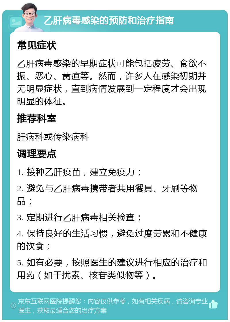 乙肝病毒感染的预防和治疗指南 常见症状 乙肝病毒感染的早期症状可能包括疲劳、食欲不振、恶心、黄疸等。然而，许多人在感染初期并无明显症状，直到病情发展到一定程度才会出现明显的体征。 推荐科室 肝病科或传染病科 调理要点 1. 接种乙肝疫苗，建立免疫力； 2. 避免与乙肝病毒携带者共用餐具、牙刷等物品； 3. 定期进行乙肝病毒相关检查； 4. 保持良好的生活习惯，避免过度劳累和不健康的饮食； 5. 如有必要，按照医生的建议进行相应的治疗和用药（如干扰素、核苷类似物等）。