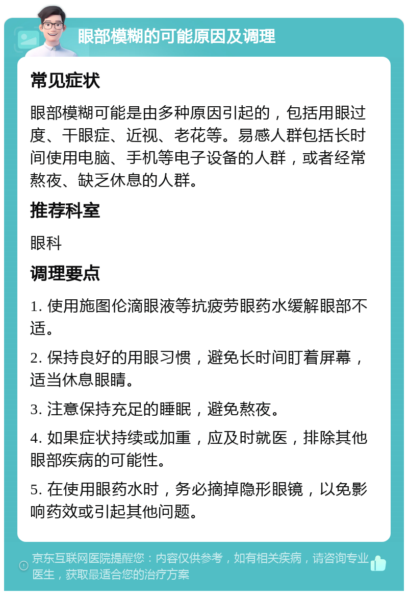 眼部模糊的可能原因及调理 常见症状 眼部模糊可能是由多种原因引起的，包括用眼过度、干眼症、近视、老花等。易感人群包括长时间使用电脑、手机等电子设备的人群，或者经常熬夜、缺乏休息的人群。 推荐科室 眼科 调理要点 1. 使用施图伦滴眼液等抗疲劳眼药水缓解眼部不适。 2. 保持良好的用眼习惯，避免长时间盯着屏幕，适当休息眼睛。 3. 注意保持充足的睡眠，避免熬夜。 4. 如果症状持续或加重，应及时就医，排除其他眼部疾病的可能性。 5. 在使用眼药水时，务必摘掉隐形眼镜，以免影响药效或引起其他问题。