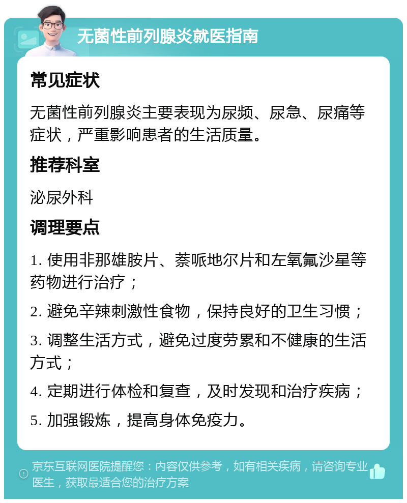 无菌性前列腺炎就医指南 常见症状 无菌性前列腺炎主要表现为尿频、尿急、尿痛等症状，严重影响患者的生活质量。 推荐科室 泌尿外科 调理要点 1. 使用非那雄胺片、萘哌地尔片和左氧氟沙星等药物进行治疗； 2. 避免辛辣刺激性食物，保持良好的卫生习惯； 3. 调整生活方式，避免过度劳累和不健康的生活方式； 4. 定期进行体检和复查，及时发现和治疗疾病； 5. 加强锻炼，提高身体免疫力。