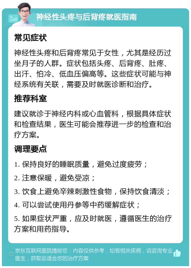 神经性头疼与后背疼就医指南 常见症状 神经性头疼和后背疼常见于女性，尤其是经历过坐月子的人群。症状包括头疼、后背疼、肚疼、出汗、怕冷、低血压偏高等。这些症状可能与神经系统有关联，需要及时就医诊断和治疗。 推荐科室 建议就诊于神经内科或心血管科，根据具体症状和检查结果，医生可能会推荐进一步的检查和治疗方案。 调理要点 1. 保持良好的睡眠质量，避免过度疲劳； 2. 注意保暖，避免受凉； 3. 饮食上避免辛辣刺激性食物，保持饮食清淡； 4. 可以尝试使用丹参等中药缓解症状； 5. 如果症状严重，应及时就医，遵循医生的治疗方案和用药指导。