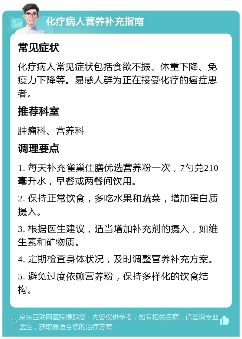 化疗病人营养补充指南 常见症状 化疗病人常见症状包括食欲不振、体重下降、免疫力下降等。易感人群为正在接受化疗的癌症患者。 推荐科室 肿瘤科、营养科 调理要点 1. 每天补充雀巢佳膳优选营养粉一次，7勺兑210毫升水，早餐或两餐间饮用。 2. 保持正常饮食，多吃水果和蔬菜，增加蛋白质摄入。 3. 根据医生建议，适当增加补充剂的摄入，如维生素和矿物质。 4. 定期检查身体状况，及时调整营养补充方案。 5. 避免过度依赖营养粉，保持多样化的饮食结构。