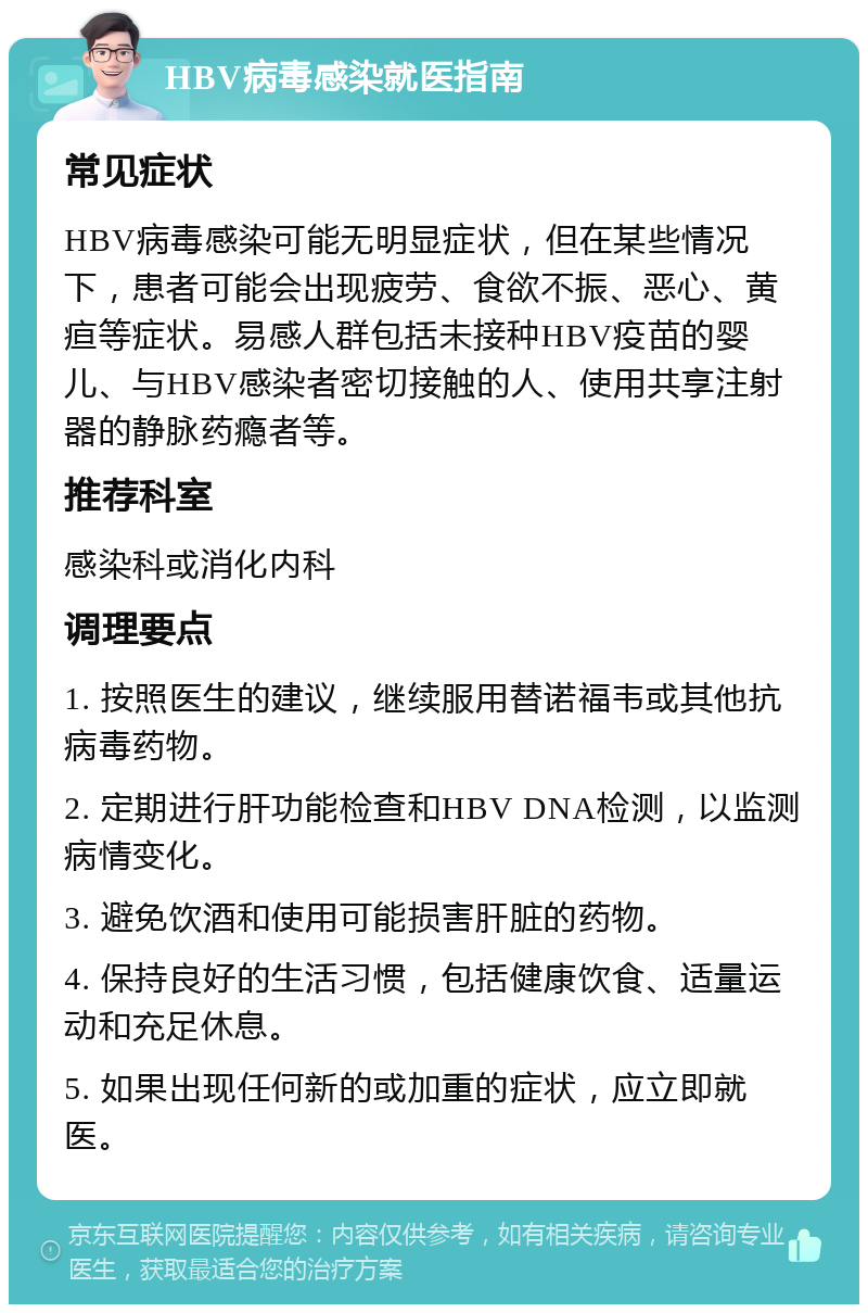 HBV病毒感染就医指南 常见症状 HBV病毒感染可能无明显症状，但在某些情况下，患者可能会出现疲劳、食欲不振、恶心、黄疸等症状。易感人群包括未接种HBV疫苗的婴儿、与HBV感染者密切接触的人、使用共享注射器的静脉药瘾者等。 推荐科室 感染科或消化内科 调理要点 1. 按照医生的建议，继续服用替诺福韦或其他抗病毒药物。 2. 定期进行肝功能检查和HBV DNA检测，以监测病情变化。 3. 避免饮酒和使用可能损害肝脏的药物。 4. 保持良好的生活习惯，包括健康饮食、适量运动和充足休息。 5. 如果出现任何新的或加重的症状，应立即就医。