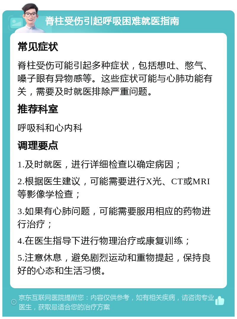 脊柱受伤引起呼吸困难就医指南 常见症状 脊柱受伤可能引起多种症状，包括想吐、憋气、嗓子眼有异物感等。这些症状可能与心肺功能有关，需要及时就医排除严重问题。 推荐科室 呼吸科和心内科 调理要点 1.及时就医，进行详细检查以确定病因； 2.根据医生建议，可能需要进行X光、CT或MRI等影像学检查； 3.如果有心肺问题，可能需要服用相应的药物进行治疗； 4.在医生指导下进行物理治疗或康复训练； 5.注意休息，避免剧烈运动和重物提起，保持良好的心态和生活习惯。