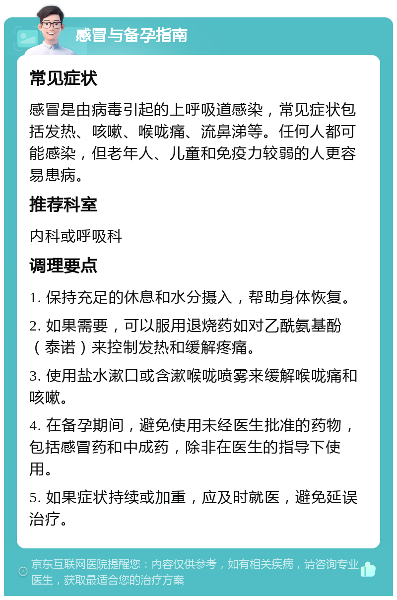 感冒与备孕指南 常见症状 感冒是由病毒引起的上呼吸道感染，常见症状包括发热、咳嗽、喉咙痛、流鼻涕等。任何人都可能感染，但老年人、儿童和免疫力较弱的人更容易患病。 推荐科室 内科或呼吸科 调理要点 1. 保持充足的休息和水分摄入，帮助身体恢复。 2. 如果需要，可以服用退烧药如对乙酰氨基酚（泰诺）来控制发热和缓解疼痛。 3. 使用盐水漱口或含漱喉咙喷雾来缓解喉咙痛和咳嗽。 4. 在备孕期间，避免使用未经医生批准的药物，包括感冒药和中成药，除非在医生的指导下使用。 5. 如果症状持续或加重，应及时就医，避免延误治疗。