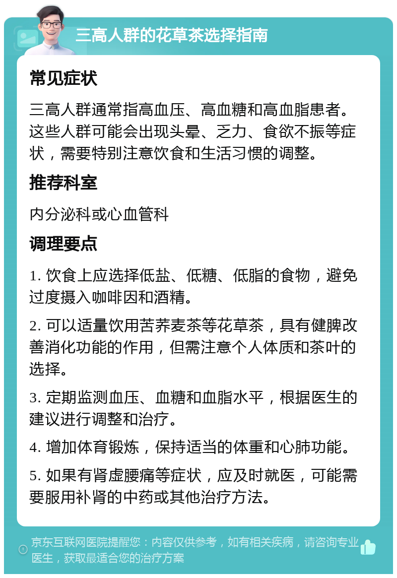 三高人群的花草茶选择指南 常见症状 三高人群通常指高血压、高血糖和高血脂患者。这些人群可能会出现头晕、乏力、食欲不振等症状，需要特别注意饮食和生活习惯的调整。 推荐科室 内分泌科或心血管科 调理要点 1. 饮食上应选择低盐、低糖、低脂的食物，避免过度摄入咖啡因和酒精。 2. 可以适量饮用苦荞麦茶等花草茶，具有健脾改善消化功能的作用，但需注意个人体质和茶叶的选择。 3. 定期监测血压、血糖和血脂水平，根据医生的建议进行调整和治疗。 4. 增加体育锻炼，保持适当的体重和心肺功能。 5. 如果有肾虚腰痛等症状，应及时就医，可能需要服用补肾的中药或其他治疗方法。