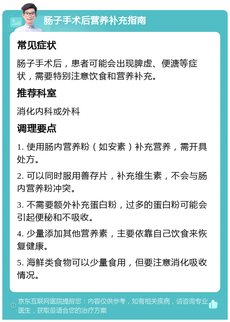 肠子手术后营养补充指南 常见症状 肠子手术后，患者可能会出现脾虚、便溏等症状，需要特别注意饮食和营养补充。 推荐科室 消化内科或外科 调理要点 1. 使用肠内营养粉（如安素）补充营养，需开具处方。 2. 可以同时服用善存片，补充维生素，不会与肠内营养粉冲突。 3. 不需要额外补充蛋白粉，过多的蛋白粉可能会引起便秘和不吸收。 4. 少量添加其他营养素，主要依靠自己饮食来恢复健康。 5. 海鲜类食物可以少量食用，但要注意消化吸收情况。