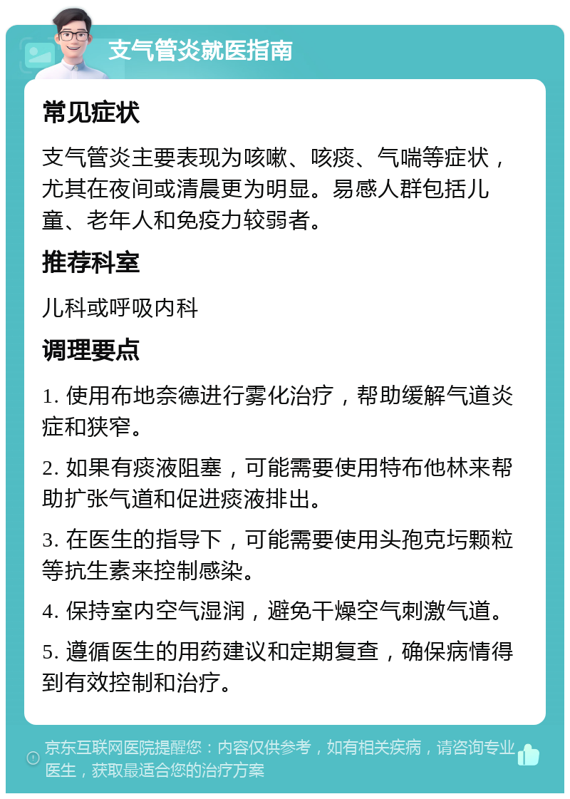 支气管炎就医指南 常见症状 支气管炎主要表现为咳嗽、咳痰、气喘等症状，尤其在夜间或清晨更为明显。易感人群包括儿童、老年人和免疫力较弱者。 推荐科室 儿科或呼吸内科 调理要点 1. 使用布地奈德进行雾化治疗，帮助缓解气道炎症和狭窄。 2. 如果有痰液阻塞，可能需要使用特布他林来帮助扩张气道和促进痰液排出。 3. 在医生的指导下，可能需要使用头孢克圬颗粒等抗生素来控制感染。 4. 保持室内空气湿润，避免干燥空气刺激气道。 5. 遵循医生的用药建议和定期复查，确保病情得到有效控制和治疗。