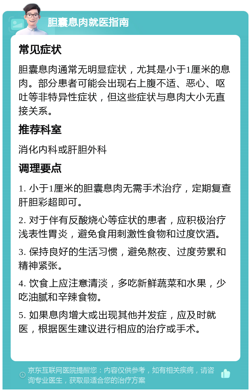 胆囊息肉就医指南 常见症状 胆囊息肉通常无明显症状，尤其是小于1厘米的息肉。部分患者可能会出现右上腹不适、恶心、呕吐等非特异性症状，但这些症状与息肉大小无直接关系。 推荐科室 消化内科或肝胆外科 调理要点 1. 小于1厘米的胆囊息肉无需手术治疗，定期复查肝胆彩超即可。 2. 对于伴有反酸烧心等症状的患者，应积极治疗浅表性胃炎，避免食用刺激性食物和过度饮酒。 3. 保持良好的生活习惯，避免熬夜、过度劳累和精神紧张。 4. 饮食上应注意清淡，多吃新鲜蔬菜和水果，少吃油腻和辛辣食物。 5. 如果息肉增大或出现其他并发症，应及时就医，根据医生建议进行相应的治疗或手术。