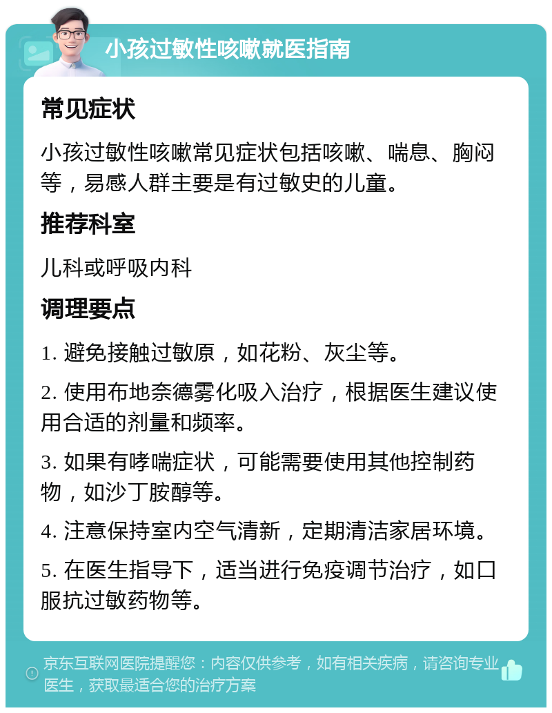 小孩过敏性咳嗽就医指南 常见症状 小孩过敏性咳嗽常见症状包括咳嗽、喘息、胸闷等，易感人群主要是有过敏史的儿童。 推荐科室 儿科或呼吸内科 调理要点 1. 避免接触过敏原，如花粉、灰尘等。 2. 使用布地奈德雾化吸入治疗，根据医生建议使用合适的剂量和频率。 3. 如果有哮喘症状，可能需要使用其他控制药物，如沙丁胺醇等。 4. 注意保持室内空气清新，定期清洁家居环境。 5. 在医生指导下，适当进行免疫调节治疗，如口服抗过敏药物等。