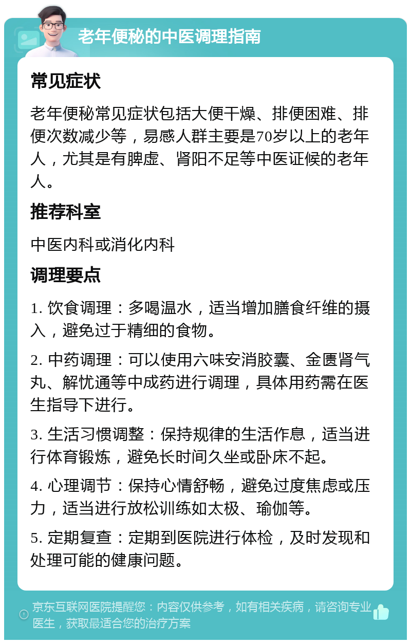 老年便秘的中医调理指南 常见症状 老年便秘常见症状包括大便干燥、排便困难、排便次数减少等，易感人群主要是70岁以上的老年人，尤其是有脾虚、肾阳不足等中医证候的老年人。 推荐科室 中医内科或消化内科 调理要点 1. 饮食调理：多喝温水，适当增加膳食纤维的摄入，避免过于精细的食物。 2. 中药调理：可以使用六味安消胶囊、金匮肾气丸、解忧通等中成药进行调理，具体用药需在医生指导下进行。 3. 生活习惯调整：保持规律的生活作息，适当进行体育锻炼，避免长时间久坐或卧床不起。 4. 心理调节：保持心情舒畅，避免过度焦虑或压力，适当进行放松训练如太极、瑜伽等。 5. 定期复查：定期到医院进行体检，及时发现和处理可能的健康问题。